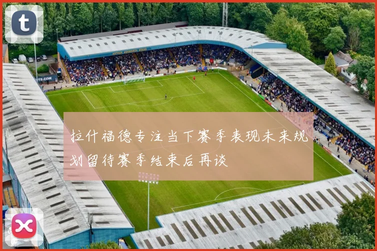拉什福德专注当下赛季表现未来规划留待赛季结束后再谈