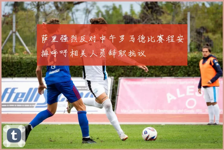 萨里强烈反对中午罗马德比赛程安排呼吁相关人员辞职抗议
