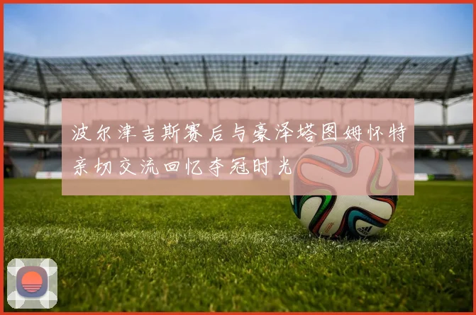 波尔津吉斯赛后与豪泽塔图姆怀特亲切交流回忆夺冠时光