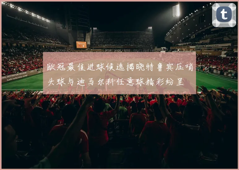 欧冠最佳进球候选揭晓特鲁宾压哨头球与迪马尔科任意球精彩纷呈