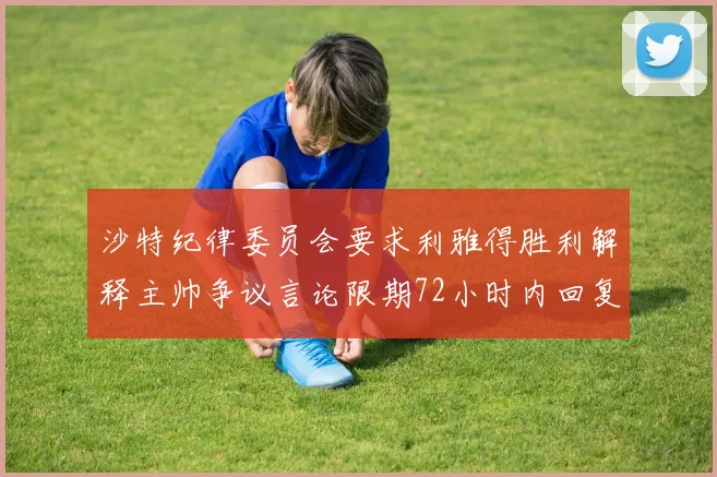 沙特纪律委员会要求利雅得胜利解释主帅争议言论限期72小时内回复