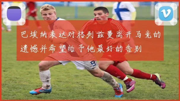 巴埃纳表达对格列兹曼离开马竞的遗憾并希望给予他最好的告别