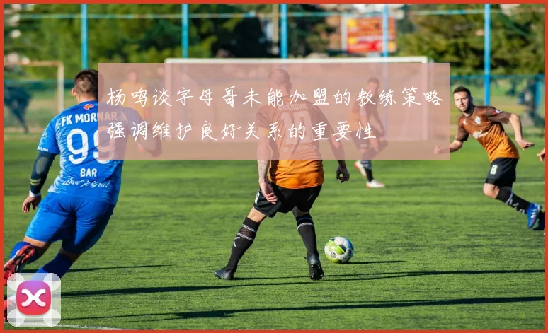 杨鸣谈字母哥未能加盟的教练策略强调维护良好关系的重要性