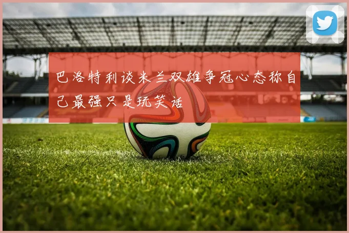 巴洛特利谈米兰双雄争冠心态称自己最强只是玩笑话