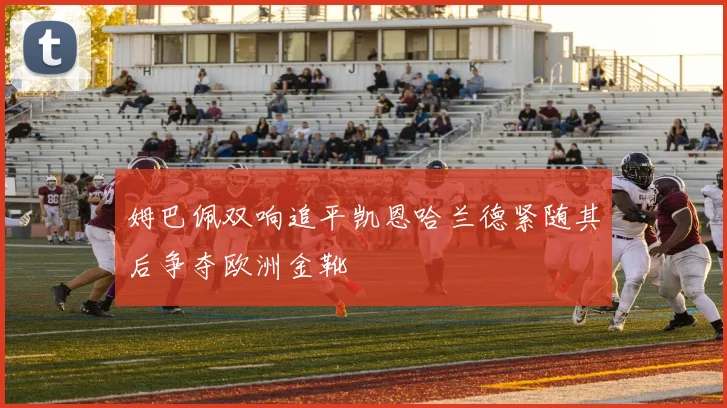 姆巴佩双响追平凯恩哈兰德紧随其后争夺欧洲金靴