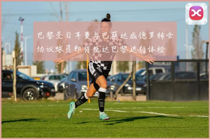 巴黎圣日耳曼与巴萨达成德罗转会协议球员即将抵达巴黎进行体检